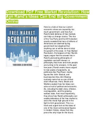 Download PDF Free Market Revolution: How
Ayn Rand's Ideas Can End Big Government
Online
Here is a look at how our current
economic crises are caused by too
much government--and how Ayn
Rand's bold defense of free markets
can help us change course. The rise
of the Tea Party and the 2010 election
results revealed that tens of millions of
Americans are alarmed by big
government but skeptical that
anything can or will be done to stop
the growth of the state. In Free Market
Revolution, the keepers of Ayn Rand's
legacy argue that the answer lies in
Rand's pioneering philosophy of
capitalism and self-interest--a
philosophy that more and more people
are turning to for answers. In the past
few years, Rand's works have surged
to new peaks of popularity, as
politicians like Paul Ryan, media
figures like John Stossel, and
businessmen like John Mackey
routinely name her as one of their
chief influences. Here, Brook and
Watkins explain how her ideas can
solve a host of political and economic
ills, including the debt crisis, inflation,
overregulation, and the growing
welfare state. And most importantly,
they show how Rand's philosophy can
enable defenders of the free market to
seize the moral high ground in the
fight to limit government. This is a
fresh and urgent look at the ideas of
one of the most controversial figures
in modern history--ideas that may
prove the only hope for the future.
 