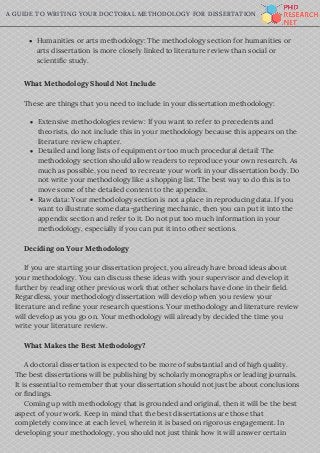 A GUIDE TO WRITING YOUR DOCTORAL METHODOLOGY FOR DISSERTATION
     What Methodology Should Not Include
     These are things that you need to include in your dissertation methodology:
     Deciding on Your Methodology
     If you are starting your dissertation project, you already have broad ideas about
your methodology. You can discuss these ideas with your supervisor and develop it
further by reading other previous work that other scholars have done in their field.
Regardless, your methodology dissertation will develop when you review your
literature and refine your research questions. Your methodology and literature review
will develop as you go on. Your methodology will already by decided the time you
write your literature review.
     What Makes the Best Methodology?
     A doctoral dissertation is expected to be more of substantial and of high quality.
The best dissertations will be publishing by scholarly monographs or leading journals.
It is essential to remember that your dissertation should not just be about conclusions
or findings.
     Coming up with methodology that is grounded and original, then it will be the best
aspect of your work. Keep in mind that the best dissertations are those that
completely convince at each level, wherein it is based on rigorous engagement. In
developing your methodology, you should not just think how it will answer certain 
Humanities or arts methodology: The methodology section for humanities or
arts dissertation is more closely linked to literature review than social or
scientific study.
Extensive methodologies review: If you want to refer to precedents and
theorists, do not include this in your methodology because this appears on the
literature review chapter.
Detailed and long lists of equipment or too much procedural detail: The
methodology section should allow readers to reproduce your own research. As
much as possible, you need to recreate your work in your dissertation body. Do
not write your methodology like a shopping list. The best way to do this is to
move some of the detailed content to the appendix.
Raw data: Your methodology section is not a place in reproducing data. If you
want to illustrate some data-gathering mechanic, then you can put it into the
appendix section and refer to it. Do not put too much information in your
methodology, especially if you can put it into other sections.
 