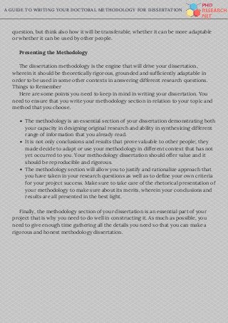 A GUIDE TO WRITING YOUR DOCTORAL METHODOLOGY FOR DISSERTATION
question, but think also how it will be transferable, whether it can be more adaptable
or whether it can be used by other people.
     Presenting the Methodology
     The dissertation methodology is the engine that will drive your dissertation,
wherein it should be theoretically rigorous, grounded and sufficiently adaptable in
order to be used in some other contexts in answering different research questions.
Things to Remember
     Here are some points you need to keep in mind in writing your dissertation. You
need to ensure that you write your methodology section in relation to your topic and
method that you choose.
   
     Finally, the methodology section of your dissertation is an essential part of your
project that is why you need to do well in constructing it. As much as possible, you
need to give enough time gathering all the details you need so that you can make a
rigorous and honest methodology dissertation.
The methodology is an essential section of your dissertation demonstrating both
your capacity in designing original research and ability in synthesizing different
range of information that you already read. 
It is not only conclusions and results that prove valuable to other people; they
made decide to adapt or use your methodology in different context that has not
yet occurred to you. Your methodology dissertation should offer value and it
should be reproducible and rigorous.
The methodology section will allow you to justify and rationalize approach that
you have taken in your research questions as well as to define your own criteria
for your project success. Make sure to take care of the rhetorical presentation of
your methodology to make sure about its merits, wherein your conclusions and
results are all presented in the best light.
 