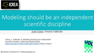 Modeling should be an independent
scientific discipline
@JordiCabot / jordicabot.com / modeling-languages.com
Jordi Cabot, Antonio Vallecillo
Cabot, J., Vallecillo, A. Modeling should be an independent
scientific discipline. Softw Syst Model (2022).
https://doi.org/10.1007/s10270-022-01035-8 (Open access)
 