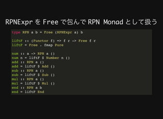 RPNExpr	を	Free	で包んで	RPN Monad	として扱う
type RPN a b = Free (RPNExpr a) b
liftF :: (Functor f) => f r -> Free f r
liftF = Free . fmap Pure
num :: a -> RPN a ()
num n = liftF $ Number n ()
add :: RPN a ()
add = liftF $ Add ()
sub :: RPN a ()
sub = liftF $ Sub ()
mul :: RPN a ()
mul = liftF $ Mul ()
end :: RPN a b
end = liftF End
 