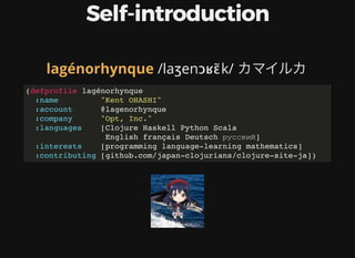 Self-introduction
	/laʒenɔʁɛ̃k/	カマイルカlagénorhynque
(defprofile lagénorhynque
:name "Kent OHASHI"
:account @lagenorhynque
:company "Opt, Inc."
:languages [Clojure Haskell Python Scala
English français Deutsch русский]
:interests [programming language-learning mathematics]
:contributing [github.com/japan-clojurians/clojure-site-ja])
 