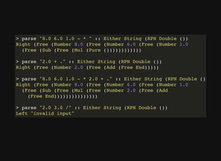 > parse "8.0 6.0 1.0 - * " :: Either String (RPN Double ())
Right (Free (Number 8.0 (Free (Number 6.0 (Free (Number 1.0
(Free (Sub (Free (Mul (Pure ())))))))))))
> parse "2.0 + ." :: Either String (RPN Double ())
Right (Free (Number 2.0 (Free (Add (Free End)))))
> parse "8.0 6.0 1.0 - * 2.0 + ." :: Either String (RPN Double ())
Right (Free (Number 8.0 (Free (Number 6.0 (Free (Number 1.0
(Free (Sub (Free (Mul (Free (Number 2.0 (Free (Add
(Free End)))))))))))))))
> parse "2.0 3.0 /" :: Either String (RPN Double ())
Left "invalid input"
 