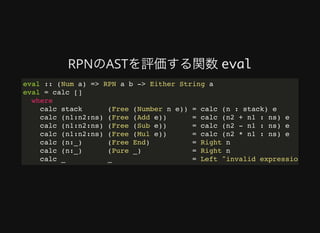 RPNのASTを評価する関数	eval
eval :: (Num a) => RPN a b -> Either String a
eval = calc []
where
calc stack (Free (Number n e)) = calc (n : stack) e
calc (n1:n2:ns) (Free (Add e)) = calc (n2 + n1 : ns) e
calc (n1:n2:ns) (Free (Sub e)) = calc (n2 - n1 : ns) e
calc (n1:n2:ns) (Free (Mul e)) = calc (n2 * n1 : ns) e
calc (n:_) (Free End) = Right n
calc (n:_) (Pure _) = Right n
calc _ _ = Left "invalid expression"
 