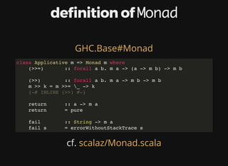 de nition	of	Monad
cf.	
GHC.Base#Monad
class Applicative m => Monad m where
(>>=) :: forall a b. m a -> (a -> m b) -> m b
(>>) :: forall a b. m a -> m b -> m b
m >> k = m >>= _ -> k
{-# INLINE (>>) #-}
return :: a -> m a
return = pure
fail :: String -> m a
fail s = errorWithoutStackTrace s
scalaz/Monad.scala
 