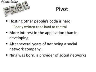 Pivot
 Hosting other people’s code is hard
- Poorly written code hard to control
 More interest in the application than in
developing
 After several years of not being a social
network company…
 Ning was born, a provider of social networks
 