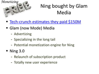 Ning bought by Glam
Media
 Tech-crunch estimates they paid $150M
 Glam (now Mode) Media
- Advertizing
- Specializing in the long tail
- Potential monetization engine for Ning
 Ning 3.0
- Relaunch of subscription product
- Totally new user experience
 