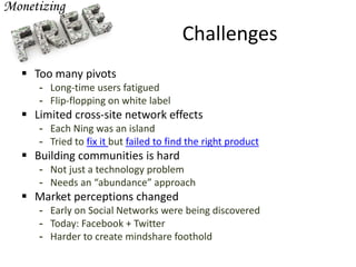 Challenges
 Too many pivots
- Long-time users fatigued
- Flip-flopping on white label
 Limited cross-site network effects
- Each Ning was an island
- Tried to fix it but failed to find the right product
 Building communities is hard
- Not just a technology problem
- Needs an “abundance” approach
 Market perceptions changed
- Early on Social Networks were being discovered
- Today: Facebook + Twitter
- Harder to create mindshare foothold
 