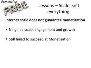 Lessons – Scale isn’t
everything
Internet scale does not guarantee monetization
 Ning had scale, engagement and growth
 Still failed to succeed at Monetization
 
