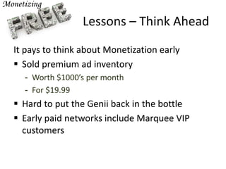 Lessons – Think Ahead
It pays to think about Monetization early
 Sold premium ad inventory
- Worth $1000’s per month
- For $19.99
 Hard to put the Genii back in the bottle
 Early paid networks include Marquee VIP
customers
 