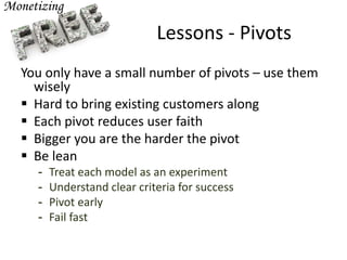 Lessons - Pivots
You only have a small number of pivots – use them
wisely
 Hard to bring existing customers along
 Each pivot reduces user faith
 Bigger you are the harder the pivot
 Be lean
- Treat each model as an experiment
- Understand clear criteria for success
- Pivot early
- Fail fast
 