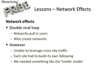 Lessons – Network Effects
Network effects
 Double viral loop
- Networks pull in users
- Who create networks
 However
- Unable to leverage cross site traffic
- Each site had to build its own following
- We needed something like the Tumblr model
 