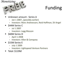 Funding
 Unknown amount - Series A
- Jan 1 2007…(possibly earlier)
- Investors: Marc Andreessen, Reid Hoffman, SV Angel
 $44M Series C
- Jul 1 2007
- Investors: Legg Masson
 $60M Series D
- April 1 2008
- Investors: Allen & Company
 $15M Series E
- July 1 2009
- Investors: Lightspeed Venture Partners
 Total: $119M
 