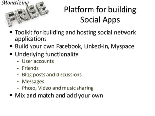 Platform for building
Social Apps
 Toolkit for building and hosting social network
applications
 Build your own Facebook, Linked-in, Myspace
 Underlying functionality
- User accounts
- Friends
- Blog posts and discussions
- Messages
- Photo, Video and music sharing
 Mix and match and add your own
 