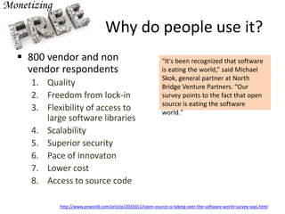 Why do people use it?
 800 vendor and non
vendor respondents
1. Quality
2. Freedom from lock-in
3. Flexibility of access to
large software libraries
4. Scalability
5. Superior security
6. Pace of innovaton
7. Lower cost
8. Access to source code
"It's been recognized that software
is eating the world,” said Michael
Skok, general partner at North
Bridge Venture Partners. “Our
survey points to the fact that open
source is eating the software
world."
http://www.pcworld.com/article/2035651/open-source-is-taking-over-the-software-world-survey-says.html
 