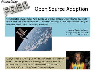 Open Source Adoption
“We migrated key functions from Windows to Linux because we needed an operating
system that was stable and reliable -- one that would give us in-house control. So if we
needed to patch, adjust, or adapt, we could.”
United Space Alliance,
Manages computer systems for
the International Space Station
"Every license for Office plus Windows in Brazil - a country in
which 22 million people are starving - means we have to
export 60 sacks of soybeans," says Marcelo D'Elia Branco,
coordinator of the country’s Free Software Project
 