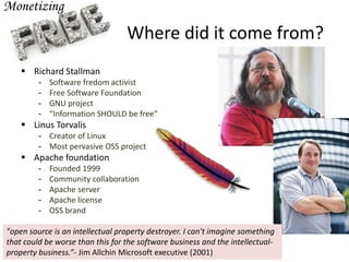 Where did it come from?
 Richard Stallman
- Software fredom activist
- Free Software Foundation
- GNU project
- “Information SHOULD be free”
 Linus Torvalis
- Creator of Linux
- Most pervasive OSS project
 Apache foundation
- Founded 1999
- Community collaboration
- Apache server
- Apache license
- OSS brand
"open source is an intellectual property destroyer. I can't imagine something
that could be worse than this for the software business and the intellectual-
property business.”- Jim Allchin Microsoft executive (2001)
 