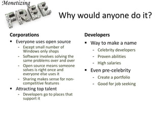 Why would anyone do it?
Corporations
 Everyone uses open source
- Except small number of
Windows only shops
- Software involves solving the
same problems over and over
- Open source means someone
solves is right once and
everyone else uses it
- Sharing makes sense for non-
competitive features
 Attracting top talent
- Developers go to places that
support it
Developers
 Way to make a name
- Celebrity developers
- Proven abilities
- High salaries
 Even pre-celebrity
- Create a portfolio
- Good for job seeking
 