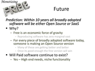 Future
Prediction: Within 10 years all broadly adopted
software will be either Open Source or SaaS
 Why?
- Free is an economic force of gravity
- Reproducing software has zero marginal cost
- For every piece of broadly adopted software today,
someone is making an Open Source version
- Many of these are getting better and better
- Once its good enough the free version will win
 Will Paid software continue to exist?
- Yes – High end needs, niche functionality
 