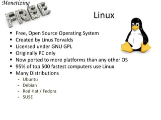 Linux
 Free, Open Source Operating System
 Created by Linus Torvalds
 Licensed under GNU GPL
 Originally PC only
 Now ported to more platforms than any other OS
 95% of top 500 fastest computers use Linux
 Many Distributions
- Ubuntu
- Debian
- Red Hat / Fedora
- SUSE
 