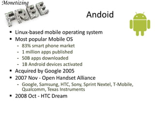 Andoid
 Linux-based mobile operating system
 Most popular Mobile OS
- 83% smart phone market
- 1 million apps published
- 50B apps downloaded
- 1B Android devices activated
 Acquired by Google 2005
 2007 Nov - Open Handset Alliance
- Google, Samsung, HTC, Sony, Sprint Nextel, T-Mobile,
Qualcomm, Texas Instruments
 2008 Oct - HTC Dream
 