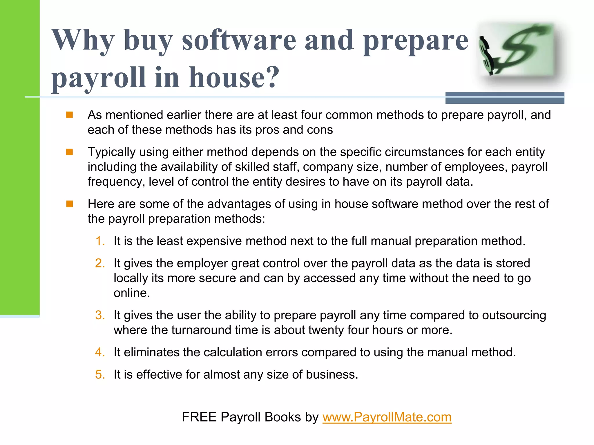 Why buy software and prepare
payroll in house?
 As mentioned earlier there are at least four common methods to prepare payroll, and
each of these methods has its pros and cons
 Typically using either method depends on the specific circumstances for each entity
including the availability of skilled staff, company size, number of employees, payroll
frequency, level of control the entity desires to have on its payroll data.
 Here are some of the advantages of using in house software method over the rest of
the payroll preparation methods:
1. It is the least expensive method next to the full manual preparation method.
2. It gives the employer great control over the payroll data as the data is stored
locally its more secure and can by accessed any time without the need to go
online.
3. It gives the user the ability to prepare payroll any time compared to outsourcing
where the turnaround time is about twenty four hours or more.
4. It eliminates the calculation errors compared to using the manual method.
5. It is effective for almost any size of business.
FREE Payroll Books by www.PayrollMate.com
 