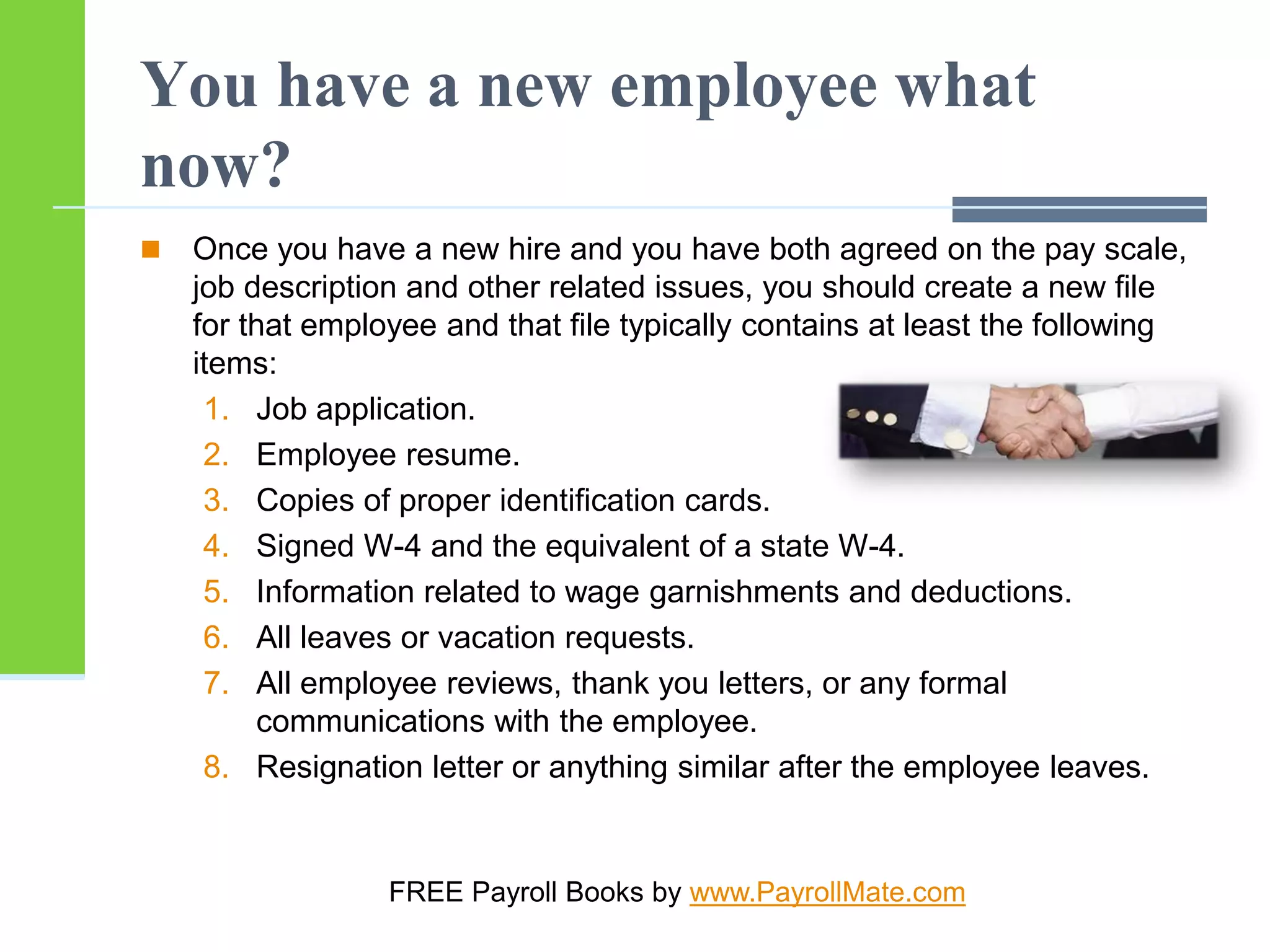 You have a new employee what
now?
 Once you have a new hire and you have both agreed on the pay scale,
job description and other related issues, you should create a new file
for that employee and that file typically contains at least the following
items:
1. Job application.
2. Employee resume.
3. Copies of proper identification cards.
4. Signed W-4 and the equivalent of a state W-4.
5. Information related to wage garnishments and deductions.
6. All leaves or vacation requests.
7. All employee reviews, thank you letters, or any formal
communications with the employee.
8. Resignation letter or anything similar after the employee leaves.
FREE Payroll Books by www.PayrollMate.com
 