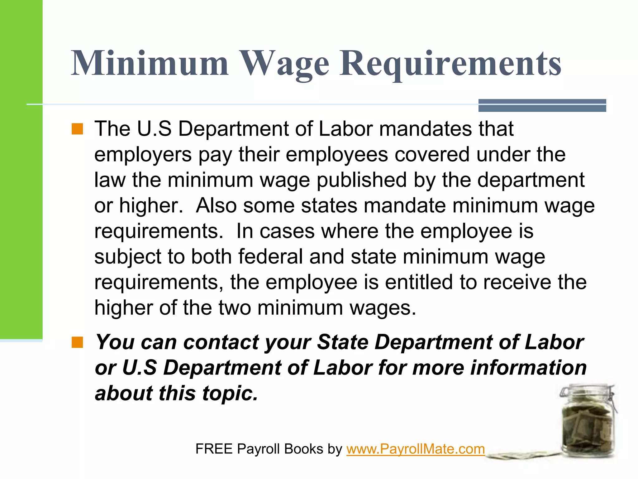 Minimum Wage Requirements
 The U.S Department of Labor mandates that
employers pay their employees covered under the
law the minimum wage published by the department
or higher. Also some states mandate minimum wage
requirements. In cases where the employee is
subject to both federal and state minimum wage
requirements, the employee is entitled to receive the
higher of the two minimum wages.
 You can contact your State Department of Labor
or U.S Department of Labor for more information
about this topic.
FREE Payroll Books by www.PayrollMate.com
 