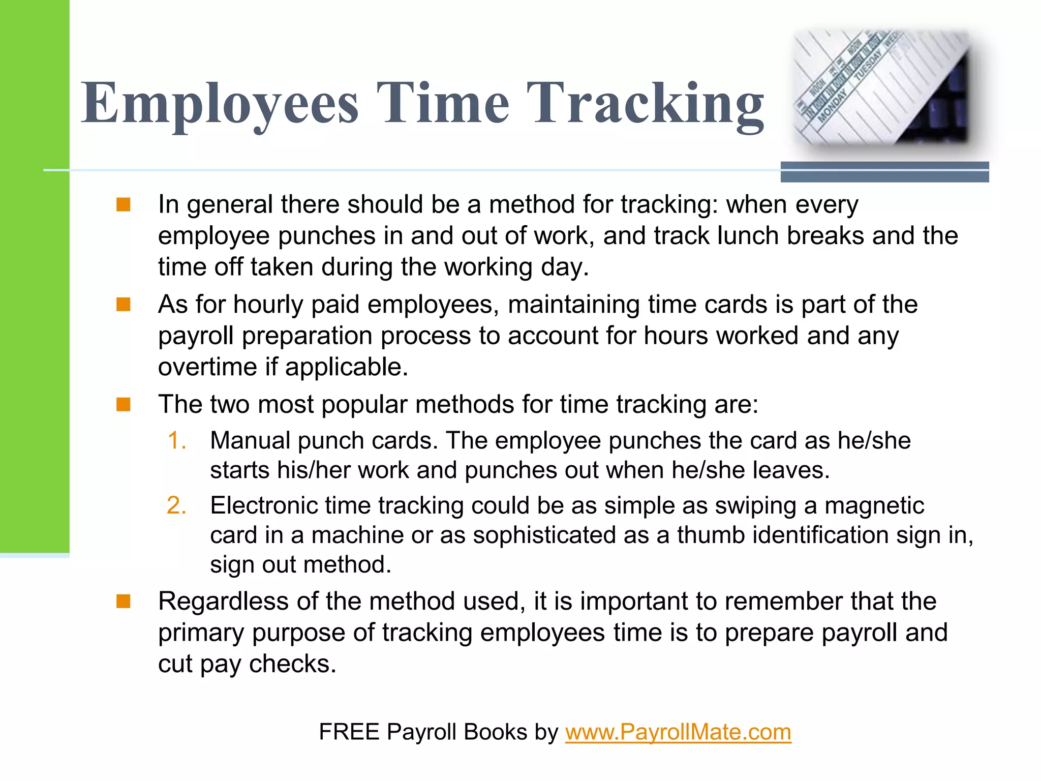 Employees Time Tracking
 In general there should be a method for tracking: when every
employee punches in and out of work, and track lunch breaks and the
time off taken during the working day.
 As for hourly paid employees, maintaining time cards is part of the
payroll preparation process to account for hours worked and any
overtime if applicable.
 The two most popular methods for time tracking are:
1. Manual punch cards. The employee punches the card as he/she
starts his/her work and punches out when he/she leaves.
2. Electronic time tracking could be as simple as swiping a magnetic
card in a machine or as sophisticated as a thumb identification sign in,
sign out method.
 Regardless of the method used, it is important to remember that the
primary purpose of tracking employees time is to prepare payroll and
cut pay checks.
FREE Payroll Books by www.PayrollMate.com
 