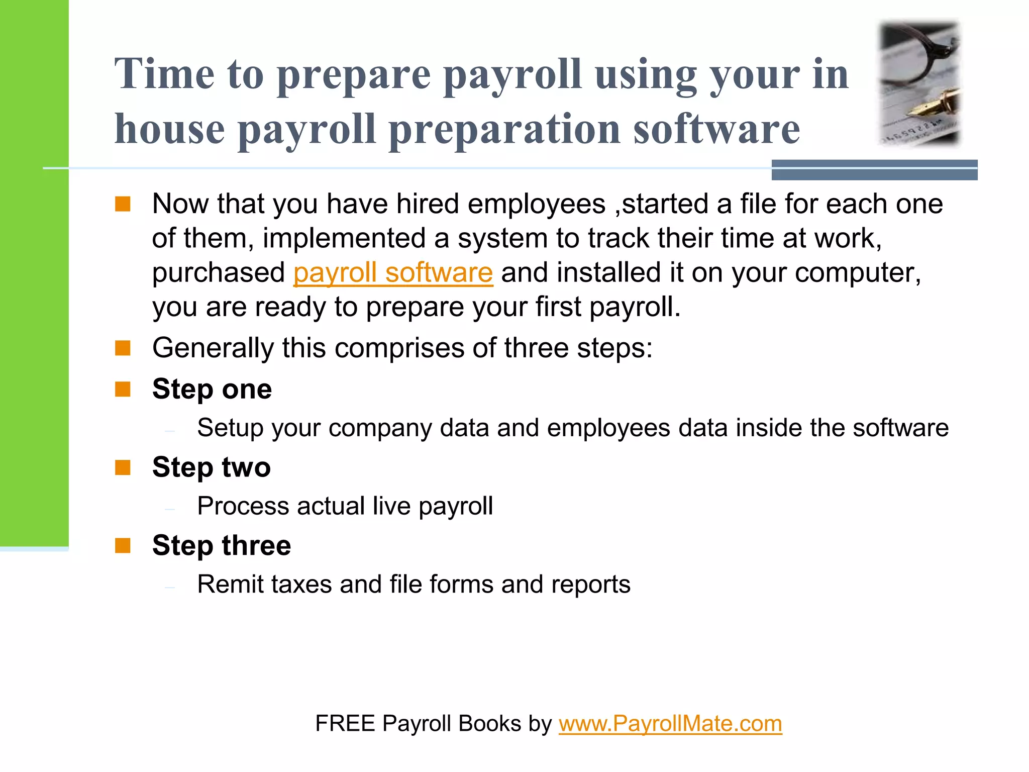 Time to prepare payroll using your in
house payroll preparation software
 Now that you have hired employees ,started a file for each one
of them, implemented a system to track their time at work,
purchased payroll software and installed it on your computer,
you are ready to prepare your first payroll.
 Generally this comprises of three steps:
 Step one
 Setup your company data and employees data inside the software
 Step two
 Process actual live payroll
 Step three
 Remit taxes and file forms and reports
FREE Payroll Books by www.PayrollMate.com
 