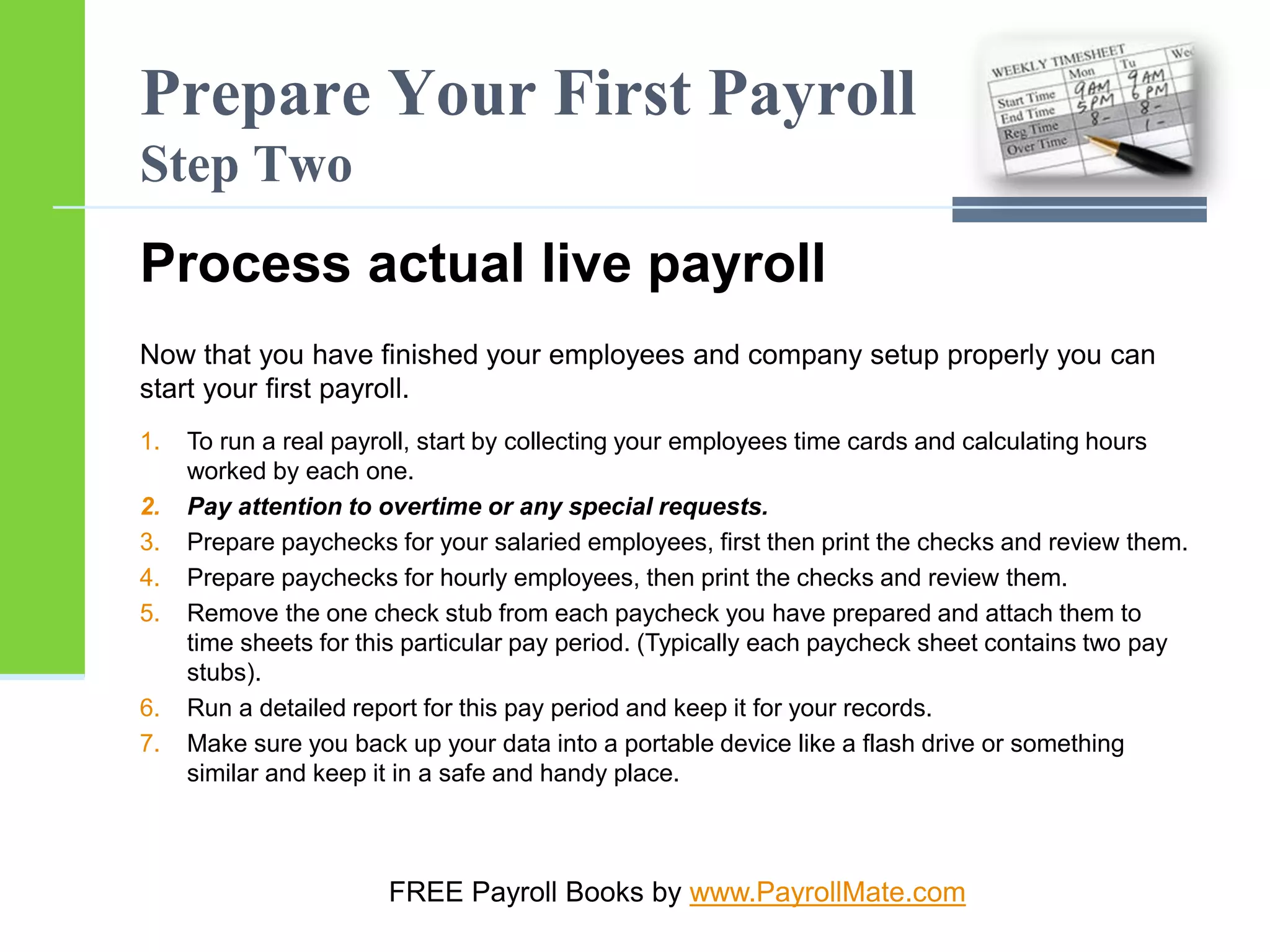 Prepare Your First Payroll
Step Two
Process actual live payroll
Now that you have finished your employees and company setup properly you can
start your first payroll.
1. To run a real payroll, start by collecting your employees time cards and calculating hours
worked by each one.
2. Pay attention to overtime or any special requests.
3. Prepare paychecks for your salaried employees, first then print the checks and review them.
4. Prepare paychecks for hourly employees, then print the checks and review them.
5. Remove the one check stub from each paycheck you have prepared and attach them to
time sheets for this particular pay period. (Typically each paycheck sheet contains two pay
stubs).
6. Run a detailed report for this pay period and keep it for your records.
7. Make sure you back up your data into a portable device like a flash drive or something
similar and keep it in a safe and handy place.
FREE Payroll Books by www.PayrollMate.com
 