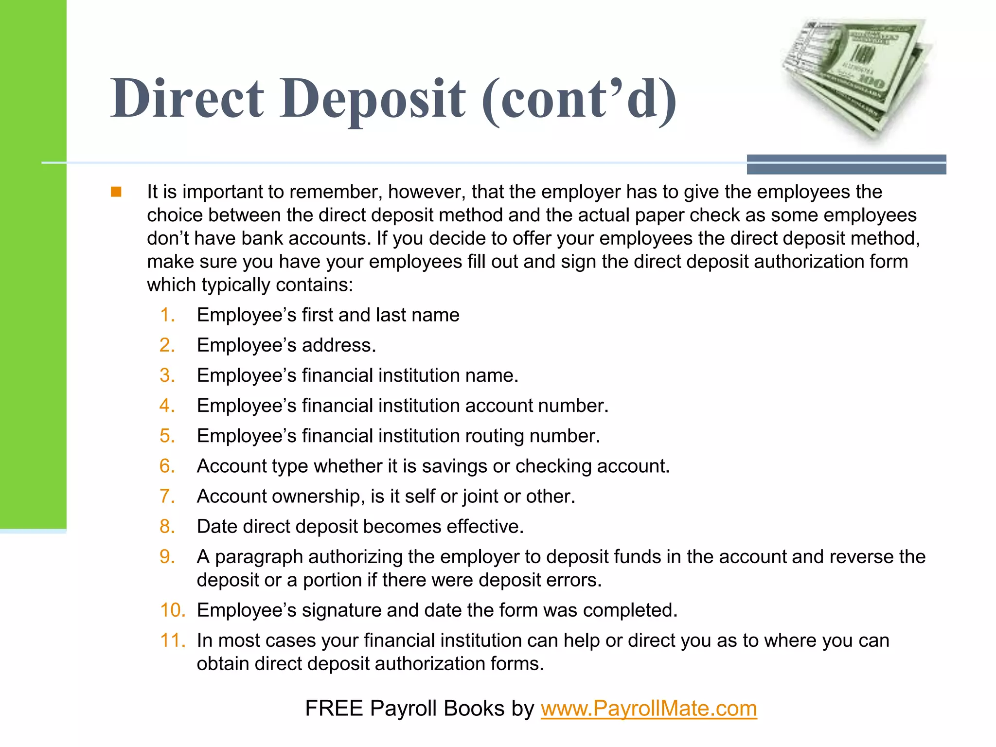 Direct Deposit (cont’d)
 It is important to remember, however, that the employer has to give the employees the
choice between the direct deposit method and the actual paper check as some employees
don’t have bank accounts. If you decide to offer your employees the direct deposit method,
make sure you have your employees fill out and sign the direct deposit authorization form
which typically contains:
1. Employee’s first and last name
2. Employee’s address.
3. Employee’s financial institution name.
4. Employee’s financial institution account number.
5. Employee’s financial institution routing number.
6. Account type whether it is savings or checking account.
7. Account ownership, is it self or joint or other.
8. Date direct deposit becomes effective.
9. A paragraph authorizing the employer to deposit funds in the account and reverse the
deposit or a portion if there were deposit errors.
10. Employee’s signature and date the form was completed.
11. In most cases your financial institution can help or direct you as to where you can
obtain direct deposit authorization forms.
FREE Payroll Books by www.PayrollMate.com
 