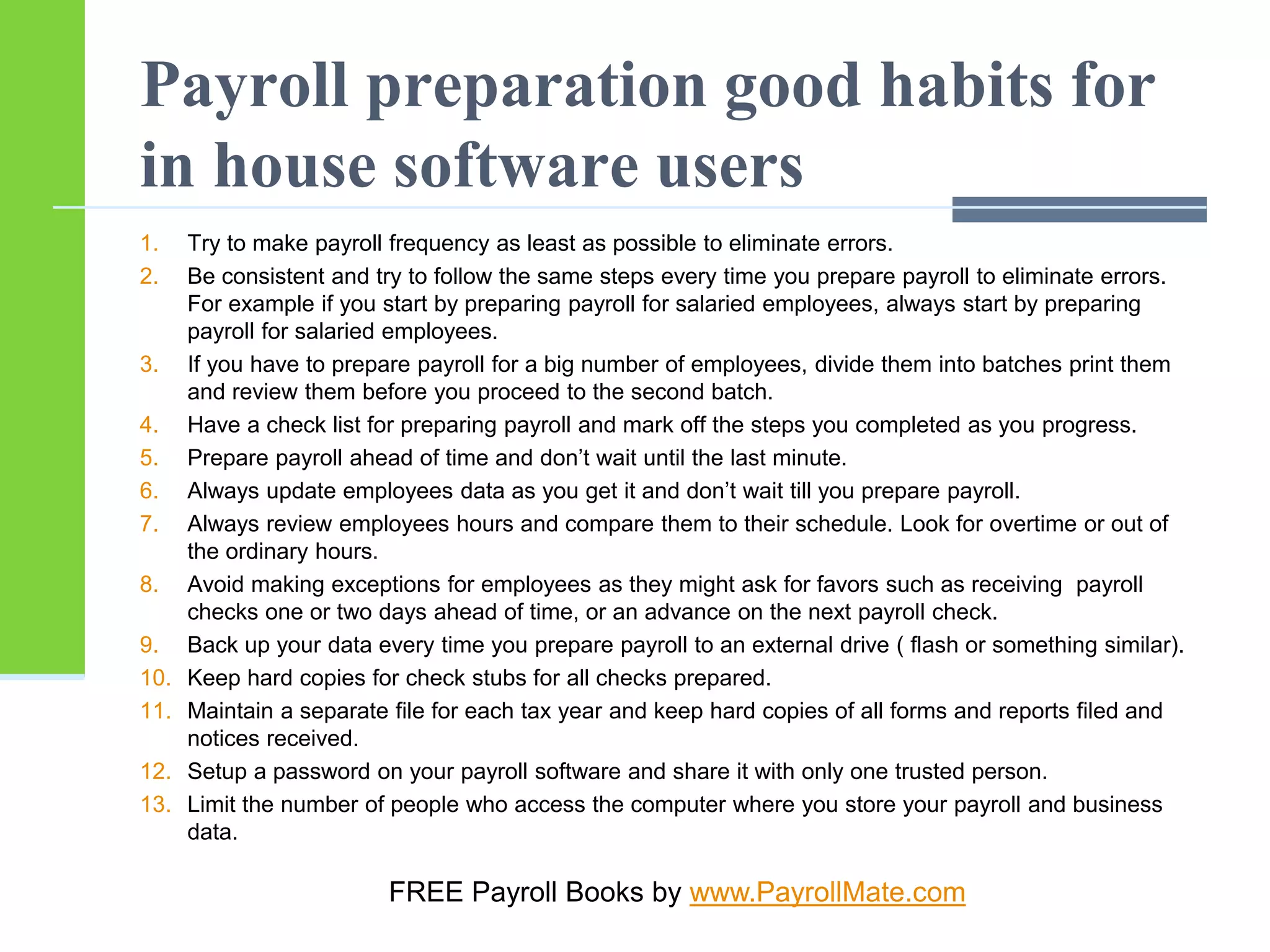 Payroll preparation good habits for
in house software users
1. Try to make payroll frequency as least as possible to eliminate errors.
2. Be consistent and try to follow the same steps every time you prepare payroll to eliminate errors.
For example if you start by preparing payroll for salaried employees, always start by preparing
payroll for salaried employees.
3. If you have to prepare payroll for a big number of employees, divide them into batches print them
and review them before you proceed to the second batch.
4. Have a check list for preparing payroll and mark off the steps you completed as you progress.
5. Prepare payroll ahead of time and don’t wait until the last minute.
6. Always update employees data as you get it and don’t wait till you prepare payroll.
7. Always review employees hours and compare them to their schedule. Look for overtime or out of
the ordinary hours.
8. Avoid making exceptions for employees as they might ask for favors such as receiving payroll
checks one or two days ahead of time, or an advance on the next payroll check.
9. Back up your data every time you prepare payroll to an external drive ( flash or something similar).
10. Keep hard copies for check stubs for all checks prepared.
11. Maintain a separate file for each tax year and keep hard copies of all forms and reports filed and
notices received.
12. Setup a password on your payroll software and share it with only one trusted person.
13. Limit the number of people who access the computer where you store your payroll and business
data.
FREE Payroll Books by www.PayrollMate.com
 