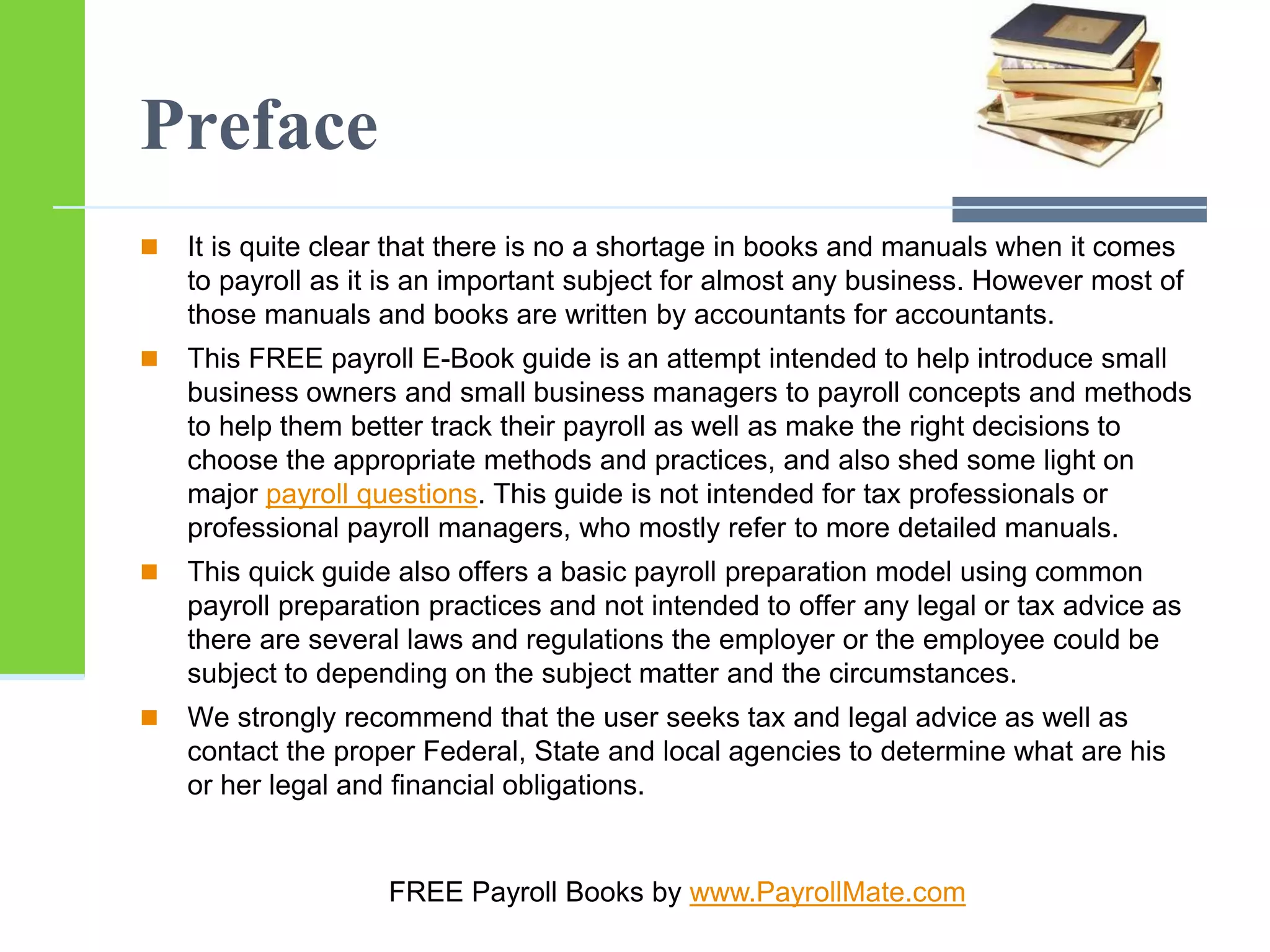 Preface
 It is quite clear that there is no a shortage in books and manuals when it comes
to payroll as it is an important subject for almost any business. However most of
those manuals and books are written by accountants for accountants.
 This FREE payroll E-Book guide is an attempt intended to help introduce small
business owners and small business managers to payroll concepts and methods
to help them better track their payroll as well as make the right decisions to
choose the appropriate methods and practices, and also shed some light on
major payroll questions. This guide is not intended for tax professionals or
professional payroll managers, who mostly refer to more detailed manuals.
 This quick guide also offers a basic payroll preparation model using common
payroll preparation practices and not intended to offer any legal or tax advice as
there are several laws and regulations the employer or the employee could be
subject to depending on the subject matter and the circumstances.
 We strongly recommend that the user seeks tax and legal advice as well as
contact the proper Federal, State and local agencies to determine what are his
or her legal and financial obligations.
FREE Payroll Books by www.PayrollMate.com
 