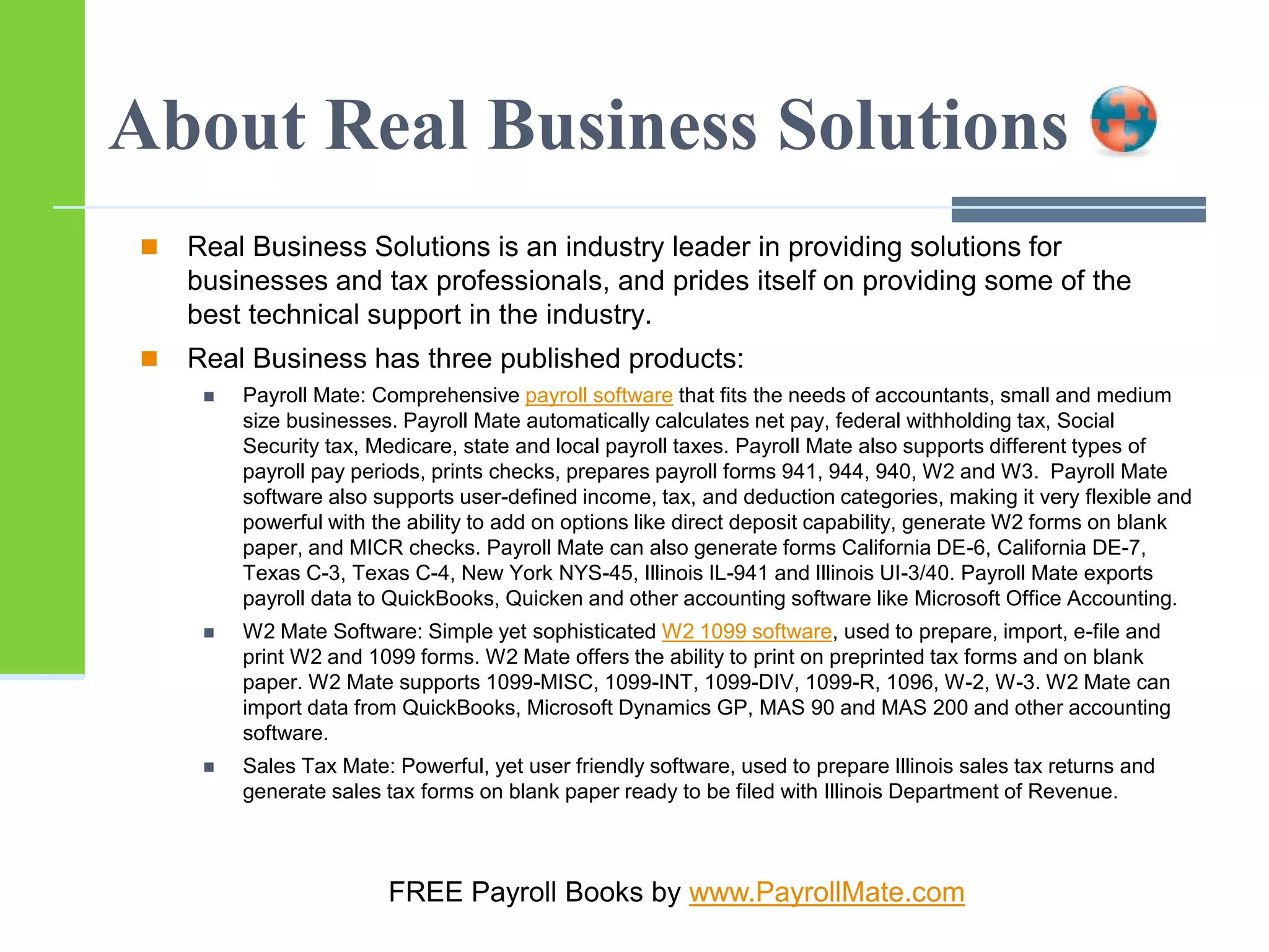 About Real Business Solutions
 Real Business Solutions is an industry leader in providing solutions for
businesses and tax professionals, and prides itself on providing some of the
best technical support in the industry.
 Real Business has three published products:
 Payroll Mate: Comprehensive payroll software that fits the needs of accountants, small and medium
size businesses. Payroll Mate automatically calculates net pay, federal withholding tax, Social
Security tax, Medicare, state and local payroll taxes. Payroll Mate also supports different types of
payroll pay periods, prints checks, prepares payroll forms 941, 944, 940, W2 and W3. Payroll Mate
software also supports user-defined income, tax, and deduction categories, making it very flexible and
powerful with the ability to add on options like direct deposit capability, generate W2 forms on blank
paper, and MICR checks. Payroll Mate can also generate forms California DE-6, California DE-7,
Texas C-3, Texas C-4, New York NYS-45, Illinois IL-941 and Illinois UI-3/40. Payroll Mate exports
payroll data to QuickBooks, Quicken and other accounting software like Microsoft Office Accounting.
 W2 Mate Software: Simple yet sophisticated W2 1099 software, used to prepare, import, e-file and
print W2 and 1099 forms. W2 Mate offers the ability to print on preprinted tax forms and on blank
paper. W2 Mate supports 1099-MISC, 1099-INT, 1099-DIV, 1099-R, 1096, W-2, W-3. W2 Mate can
import data from QuickBooks, Microsoft Dynamics GP, MAS 90 and MAS 200 and other accounting
software.
 Sales Tax Mate: Powerful, yet user friendly software, used to prepare Illinois sales tax returns and
generate sales tax forms on blank paper ready to be filed with Illinois Department of Revenue.
FREE Payroll Books by www.PayrollMate.com
 