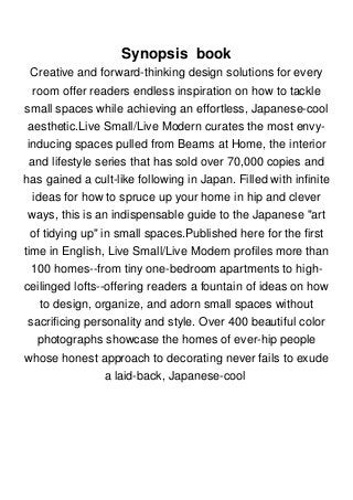 Synopsis book
Creative and forward-thinking design solutions for every
room offer readers endless inspiration on how to tackle
small spaces while achieving an effortless, Japanese-cool
aesthetic.Live Small/Live Modern curates the most envy-
inducing spaces pulled from Beams at Home, the interior
and lifestyle series that has sold over 70,000 copies and
has gained a cult-like following in Japan. Filled with infinite
ideas for how to spruce up your home in hip and clever
ways, this is an indispensable guide to the Japanese "art
of tidying up" in small spaces.Published here for the first
time in English, Live Small/Live Modern profiles more than
100 homes--from tiny one-bedroom apartments to high-
ceilinged lofts--offering readers a fountain of ideas on how
to design, organize, and adorn small spaces without
sacrificing personality and style. Over 400 beautiful color
photographs showcase the homes of ever-hip people
whose honest approach to decorating never fails to exude
a laid-back, Japanese-cool
 