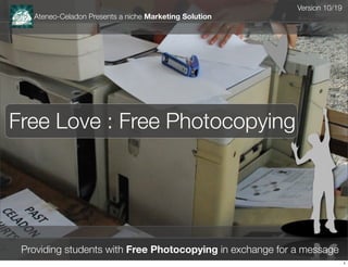 Version 10/19
   Ateneo-Celadon Presents a niche Marketing Solution




Free Love : Free Photocopying




 Providing students with Free Photocopying in exchange for a message
                                                                           1
 