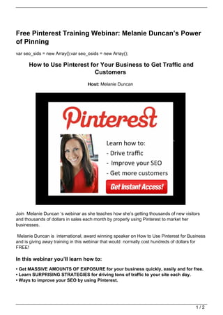 Free Pinterest Training Webinar: Melanie Duncan’s Power
of Pinning
var seo_sids = new Array();var seo_osids = new Array();

      How to Use Pinterest for Your Business to Get Traffic and
                             Customers
                                   Host: Melanie Duncan




Join Melanie Duncan ‘s webinar as she teaches how she’s getting thousands of new visitors
and thousands of dollars in sales each month by properly using Pinterest to market her
businesses.

Melanie Duncan is international, award winning speaker on How to Use Pinterest for Business
and is giving away training in this webinar that would normally cost hundreds of dollars for
FREE!

In this webinar you’ll learn how to:
• Get MASSIVE AMOUNTS OF EXPOSURE for your business quickly, easily and for free.
• Learn SURPRISING STRATEGIES for driving tons of traffic to your site each day.
• Ways to improve your SEO by using Pinterest.




                                                                                       1/2
 