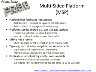 Multi-Sided Platform
(MSP)
 Platform that facilitates interactions
- Architecture – product design and infrastructure
- Rules – terms of engagement and pricing
 Platforms can be shared e.g. cars and gas stations
- Usually no subsidies in shared platforms
- Internet makes it easier to own both sides
 MSP is not a reseller
- Must facilitate direct interaction between markets
 Typically, each side has verydifferent requirements
- E.g. Credit card customers vs. merchants
- Providers may specialize in serving a single side
 Key feature: novel pricing and business models
- Often one market side subsidizes the other
- E.g. Adobe PDF needed to drop reader price to $0 to succeed
Hagiu A., Wright J. "Multi-Sided Platforms" Harvard Working Paper 12-024
 