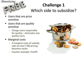 Challenge 1
Which side to subsidize?
 Users that are price
sensitive
 Users that are quality
sensitive
- Charge users responsible
for quality – eliminates low
quality users
 Marginal costs
- If marginal costs of subsidy
side are low (~$0) pricing
becomes easier
- Counter example: FreePC
 