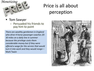 Price is all about
perception
 Tom Sawyer
- Persuaded his friends to
pay him to paint
There are wealthy gentlemen in England
who drive 4-horse passenger-coaches 20-
30 miles on a daily line in summer
because the privilege costs them
considerable money but if they were
offered a wage for the service that would
turn it into work and they would resign –
Mark Twain
 