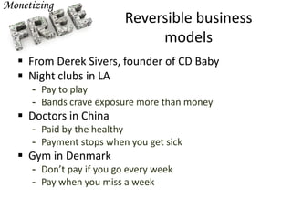 Reversible business
models
 From Derek Sivers, founder of CD Baby
 Night clubs in LA
- Pay to play
- Bands crave exposure more than money
 Doctors in China
- Paid by the healthy
- Payment stops when you get sick
 Gym in Denmark
- Don’t pay if you go every week
- Pay when you miss a week
 