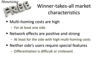 Winner-takes-all market
characteristics
 Multi-homing costs are high
- For at least one side
 Network effects are positive and strong
- At least for the side with high multi-homing costs
 Neither side’s users require special features
- Differentiation is difficult or irrelevant
 