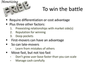 To win the battle
 Require differentiation or cost advantage
 Plus three other factors:
1. Preexisting relationships with market side(s)
2. Reputation for winning
3. Deep pockets
 First-movers can have an advantage
 So can late-movers
- Learn from mistakes of others
 Move fast, but not too fast
- Don’t grow user base faster than you can scale
- Manage cash carefully
 