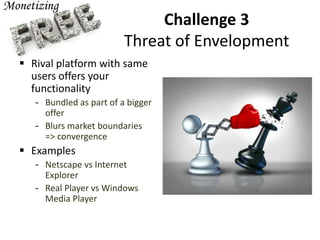 Challenge 3
Threat of Envelopment
 Rival platform with same
users offers your
functionality
- Bundled as part of a bigger
offer
- Blurs market boundaries
=> convergence
 Examples
- Netscape vs Internet
Explorer
- Real Player vs Windows
Media Player
 