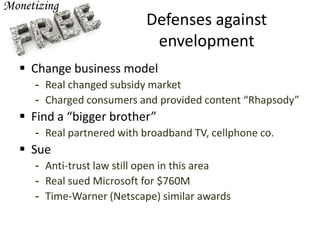 Defenses against
envelopment
 Change business model
- Real changed subsidy market
- Charged consumers and provided content “Rhapsody”
 Find a “bigger brother”
- Real partnered with broadband TV, cellphone co.
 Sue
- Anti-trust law still open in this area
- Real sued Microsoft for $760M
- Time-Warner (Netscape) similar awards
 