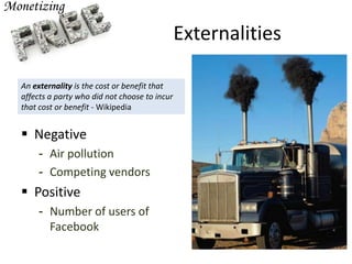 Externalities
 Negative
- Air pollution
- Competing vendors
 Positive
- Number of users of
Facebook
An externality is the cost or benefit that
affects a party who did not choose to incur
that cost or benefit - Wikipedia
 