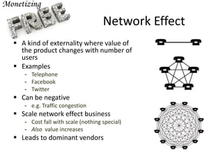 Network Effect
 A kind of externality where value of
the product changes with number of
users
 Examples
- Telephone
- Facebook
- Twitter
 Can be negative
- e.g. Traffic congestion
 Scale network effect business
- Cost fall with scale (nothing special)
- Also value increases
 Leads to dominant vendors
 