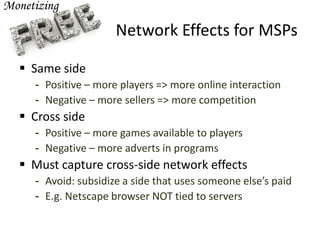 Network Effects for MSPs
 Same side
- Positive – more players => more online interaction
- Negative – more sellers => more competition
 Cross side
- Positive – more games available to players
- Negative – more adverts in programs
 Must capture cross-side network effects
- Avoid: subsidize a side that uses someone else’s paid
- E.g. Netscape browser NOT tied to servers
 