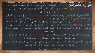 ‫مصرف‬ ‫موارد‬:
‫دستگاه‬ ‫با‬ ‫الکتروتراپی‬ ‫روش‬ ‫از‬ TENS ‫وسیعی‬ ‫طیف‬ ‫درمان‬ ‫برای‬
‫از‬‫مزمن‬ ‫و‬ ‫حاد‬ ‫های‬ ‫درد‬‫شود‬ ‫می‬ ‫استفاده‬.‫جمله‬ ‫از‬‫درد‬ ‫کمر‬
،‫سیاتیک‬،‫عضله‬ ‫درد‬، ‫آن‬ ‫از‬ ‫حد‬ ‫از‬ ‫بیش‬ ‫کشیدن‬ ‫کار‬ ‫اثر‬ ‫در‬
‫بیماری‬‫های‬
،‫التهابی‬‫روماتوئید‬ ‫آرتروز‬،‫فیبرومیالژیا‬(‫گزگز‬ ‫و‬ ‫درد‬
‫بدن‬ ‫تمام‬ ‫در‬)، ‫آرنج‬ ‫درد‬ ،‫گردن‬ ‫درد‬، ‫درد‬ ‫زانو‬ ،‫ه‬ ‫درد‬
‫قاعدگی‬ ‫ای‬‫نوروپاتی‬ ‫های‬ ‫درد‬ ،(‫به‬ ‫آسیب‬ ‫از‬ ‫ناشی‬ ‫های‬ ‫درد‬
‫اس‬ ‫ام‬ ‫مانند‬ ‫نخاع‬ ‫یا‬ ‫اعصاب‬)‫سر‬ ‫های‬ ‫درد‬ ، ‫گردن‬ ‫آرتروز‬ ،
‫عصب‬ ‫درد‬ ،‫زایمان‬ ‫درد‬ ‫و‬ ‫طانی‬(‫نوروپاتی‬)‫ه‬ ‫بیماری‬ ‫از‬ ‫ناشی‬
‫ایی‬‫مثل‬
،‫دیابت‬‫در‬ ‫دستگاه‬ ‫های‬ ‫الکترود‬‫محل‬ ‫نزدیکی‬‫داده‬ ‫قرار‬ ‫درد‬
‫شوند‬ ‫می‬.‫درد‬ ‫صورت‬ ‫در‬ ‫مثال‬ ‫طور‬ ‫به‬
‫کمر‬‫می‬ ‫داده‬ ‫قرار‬ ‫کمر‬ ‫درد‬ ‫محل‬ ‫دور‬ ‫تا‬ ‫دور‬ ‫در‬ ‫ها‬ ‫الکترود‬ ،
‫ناحیه‬ ‫آن‬ ‫های‬ ‫عصب‬ ‫به‬ ‫جریان‬ ‫و‬ ‫شوند‬
‫فرستاده‬‫می‬‫شود‬.
 